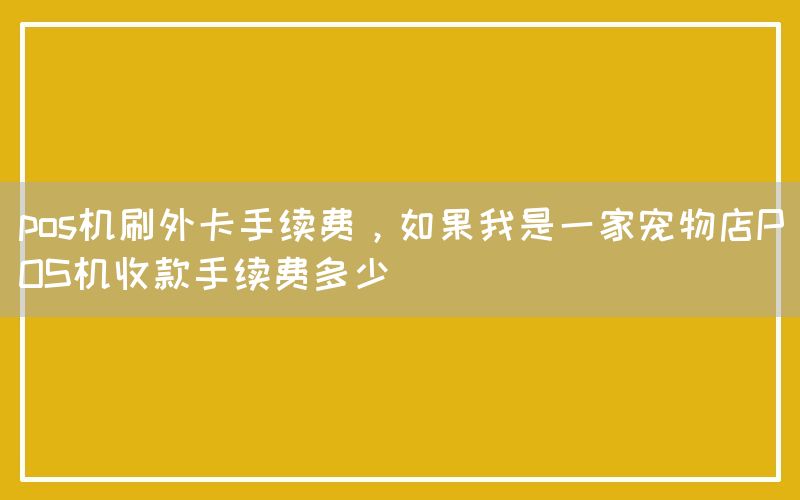 pos机刷外卡手续费，如果我是一家宠物店POS机收款手续费多少