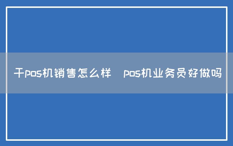 干pos机销售怎么样(pos机业务员好做吗)