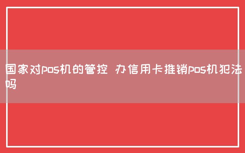 国家对pos机的管控 办信用卡推销pos机犯法吗