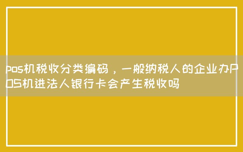 pos机税收分类编码，一般纳税人的企业办POS机进法人银行卡会产生税收吗