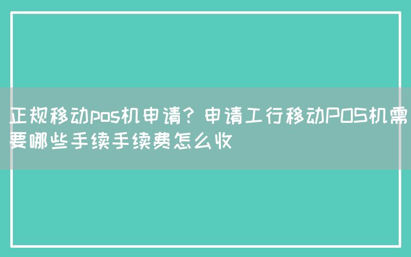 正规移动pos机申请？申请工行移动POS机需要哪些手续手续费怎么收