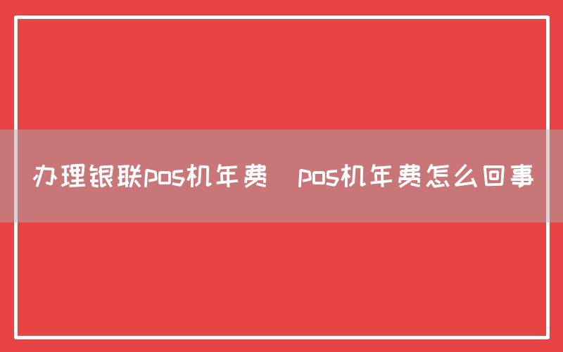 办理银联pos机年费(pos机年费怎么回事)