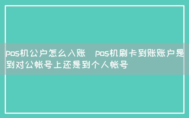 pos机公户怎么入账(pos机刷卡到账账户是到对公帐号上还是到个人帐号)