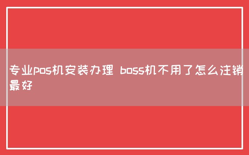 专业pos机安装办理 boss机不用了怎么注销最好