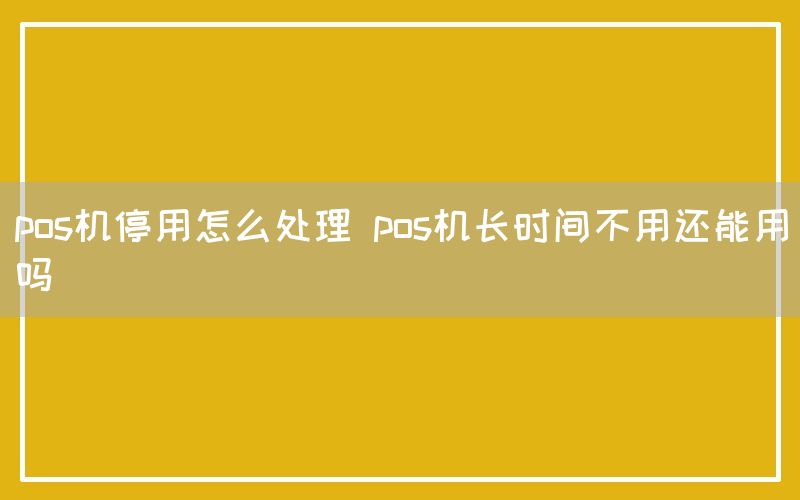 pos机停用怎么处理 pos机长时间不用还能用吗(图1)