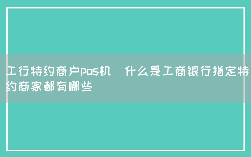 工行特约商户pos机(什么是工商银行指定特约商家都有哪些)