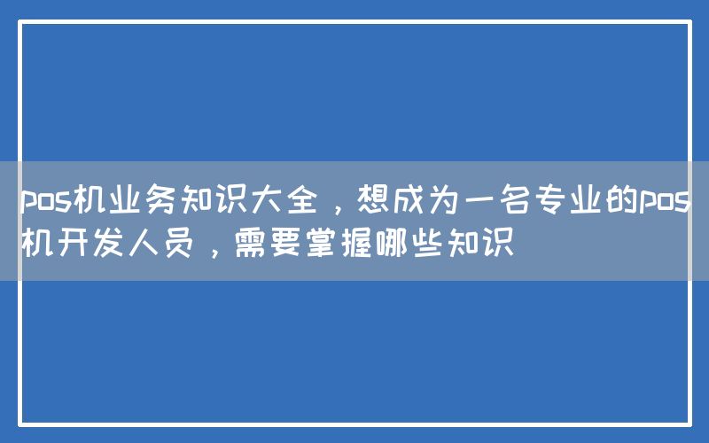 pos机业务知识大全，想成为一名专业的pos机开发人员，需要掌握哪些知识