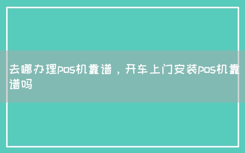 去哪办理pos机靠谱，开车上门安装pos机靠谱吗