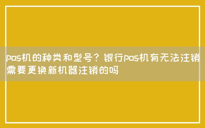 pos机的种类和型号？银行pos机有无法注销需要更换新机器注销的吗