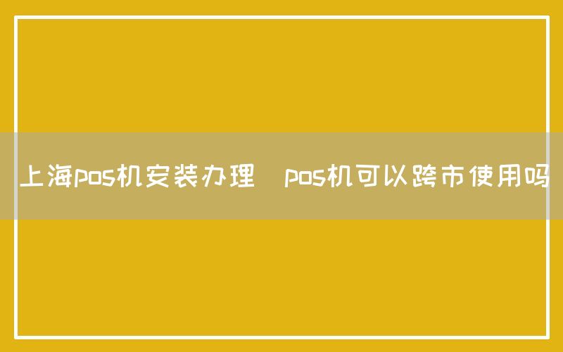 上海pos机安装办理(pos机可以跨市使用吗)