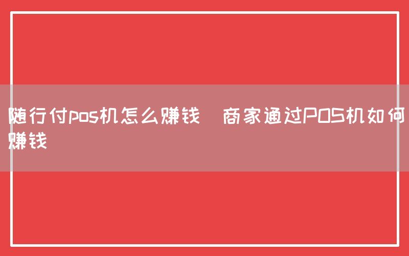 随行付pos机怎么赚钱(商家通过POS机如何赚钱)