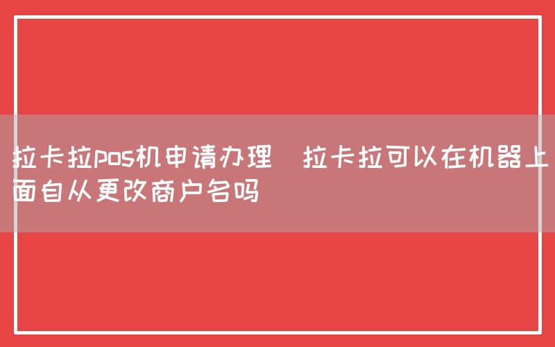 拉卡拉pos机申请办理(拉卡拉可以在机器上面自从更改商户名吗)