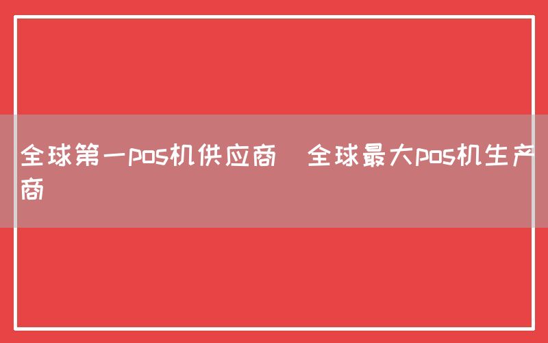 全球第一pos机供应商(全球最大pos机生产商)