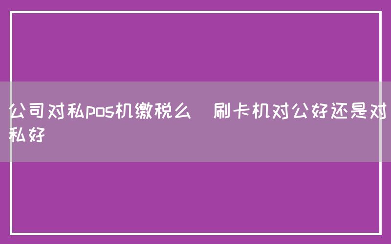 公司对私pos机缴税么(刷卡机对公好还是对私好)