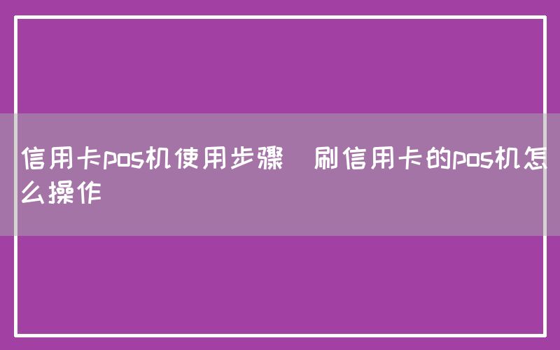 信用卡pos机使用步骤(刷信用卡的pos机怎么操作)