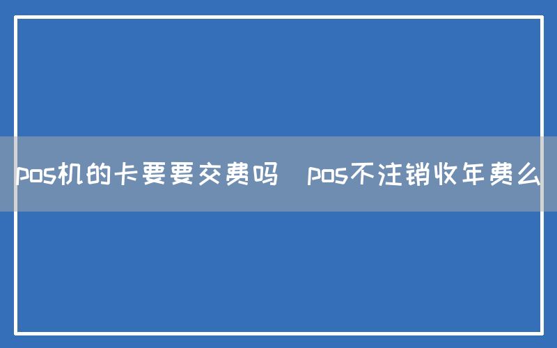 pos机的卡要要交费吗(pos不注销收年费么)