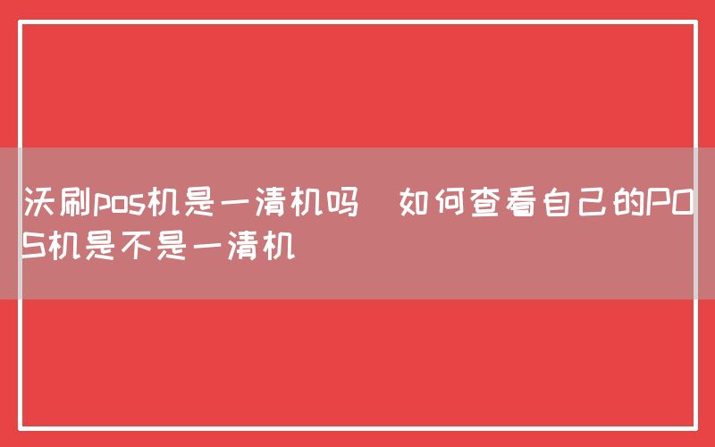 沃刷pos机是一清机吗(如何查看自己的POS机是不是一清机)