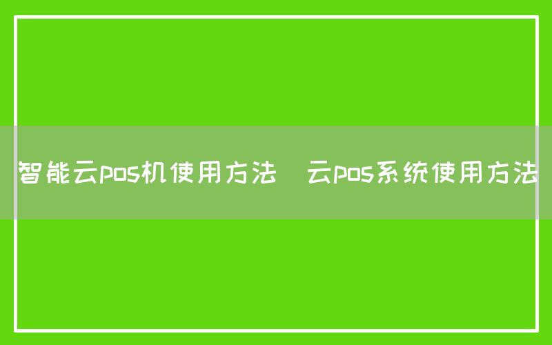 智能云pos机使用方法(云pos系统使用方法)