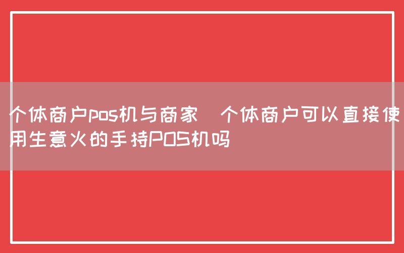 个体商户pos机与商家(个体商户可以直接使用生意火的手持POS机吗)