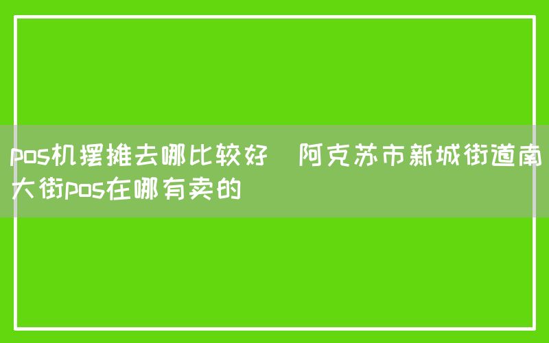 pos机摆摊去哪比较好(阿克苏市新城街道南大街pos在哪有卖的)