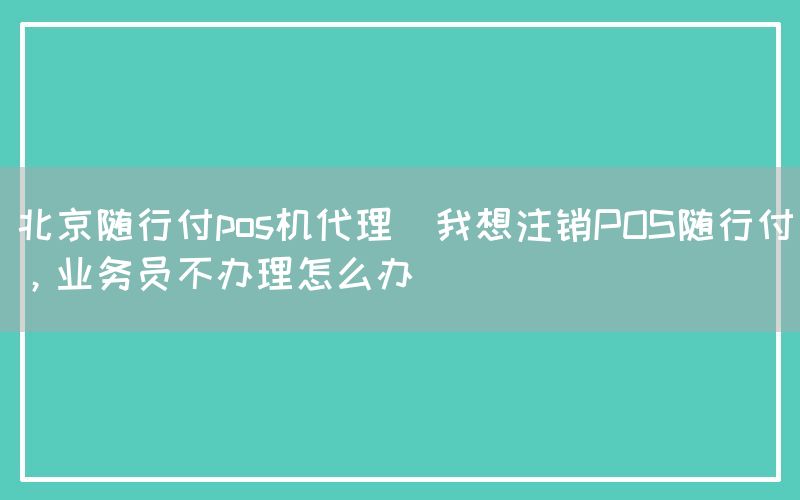 北京随行付pos机代理(我想注销POS随行付，业务员不办理怎么办)