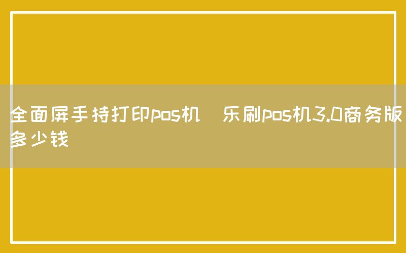 全面屏手持打印pos机(乐刷pos机3.0商务版多少钱)