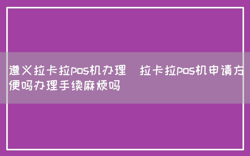 遵义拉卡拉pos机办理(拉卡拉pos机申请方便吗办理手续麻烦吗)