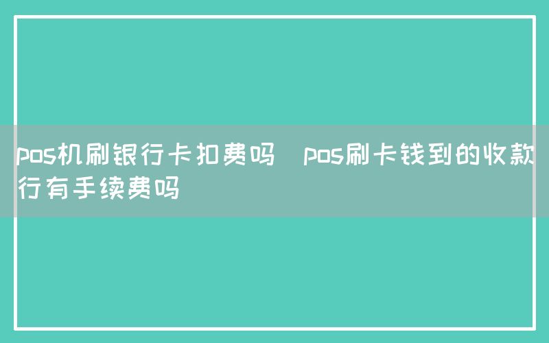 pos机刷银行卡扣费吗(pos刷卡钱到的收款行有手续费吗)