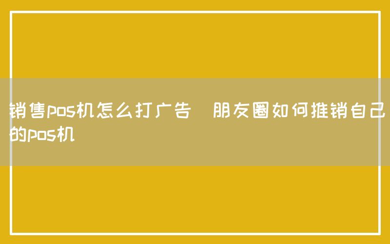 销售pos机怎么打广告(朋友圈如何推销自己的pos机)