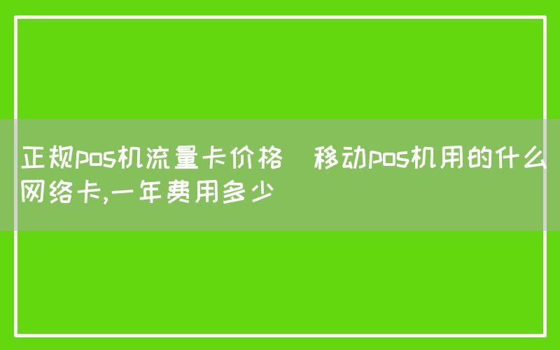 正规pos机流量卡价格(移动pos机用的什么网络卡,一年费用多少)