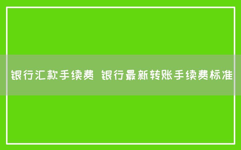 银行汇款手续费 银行最新转账手续费标准