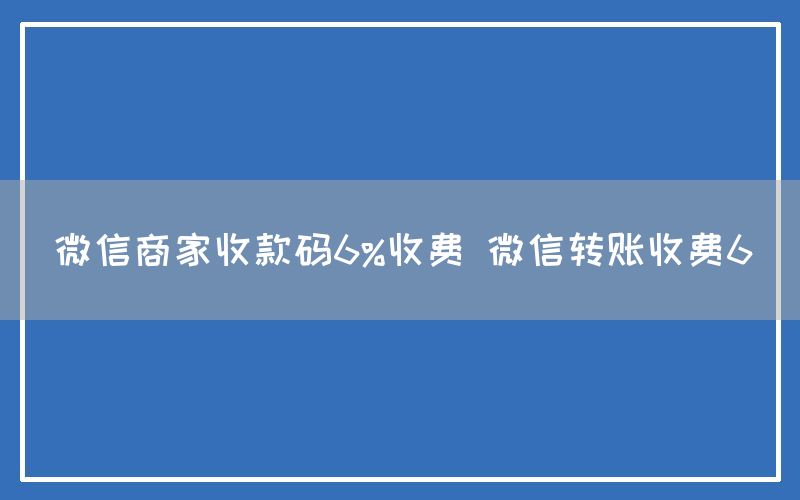 微信商家收款码6%收费 微信转账收费6