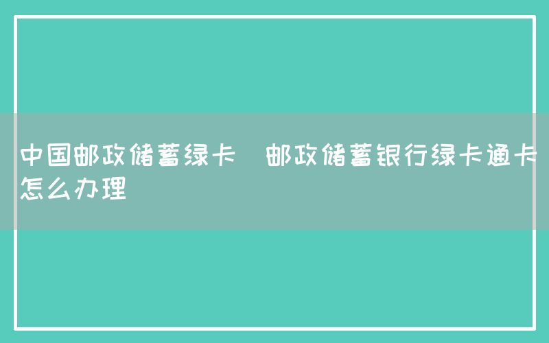 中国邮政储蓄绿卡(邮政储蓄银行绿卡通卡怎么办理)