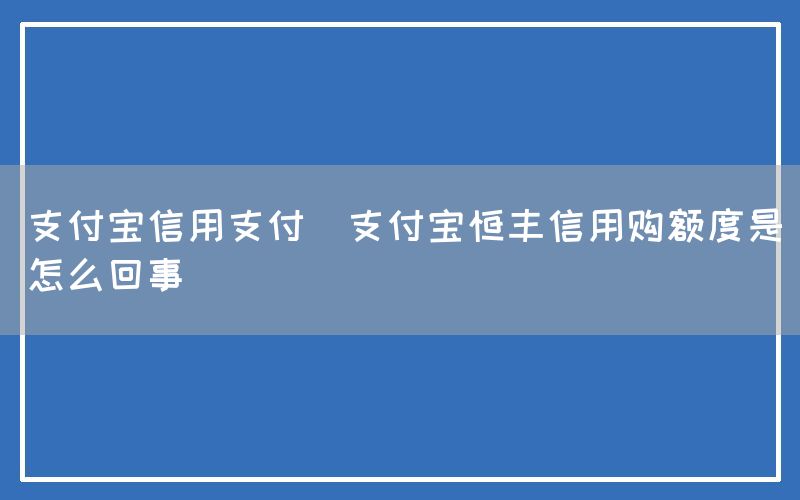 支付宝信用支付(支付宝恒丰信用购额度是怎么回事)