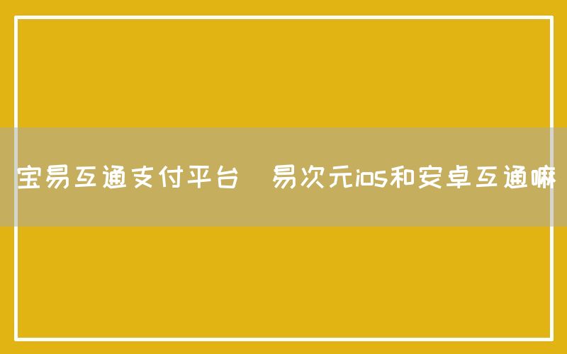 宝易互通支付平台(易次元ios和安卓互通嘛)