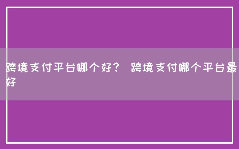 跨境支付平台哪个好？ 跨境支付哪个平台最好