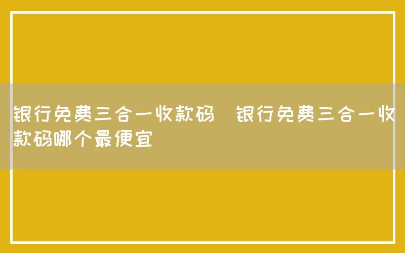 银行免费三合一收款码(银行免费三合一收款码哪个最便宜)