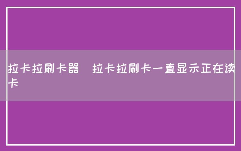 拉卡拉刷卡器(拉卡拉刷卡一直显示正在读卡)