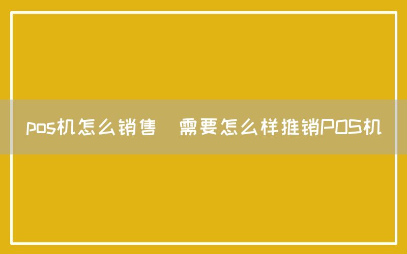 pos机怎么销售(需要怎么样推销POS机)