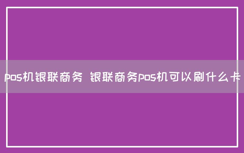 pos机银联商务 银联商务pos机可以刷什么卡