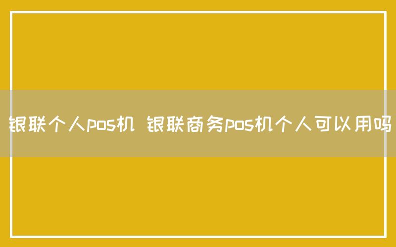 银联个人pos机 银联商务pos机个人可以用吗