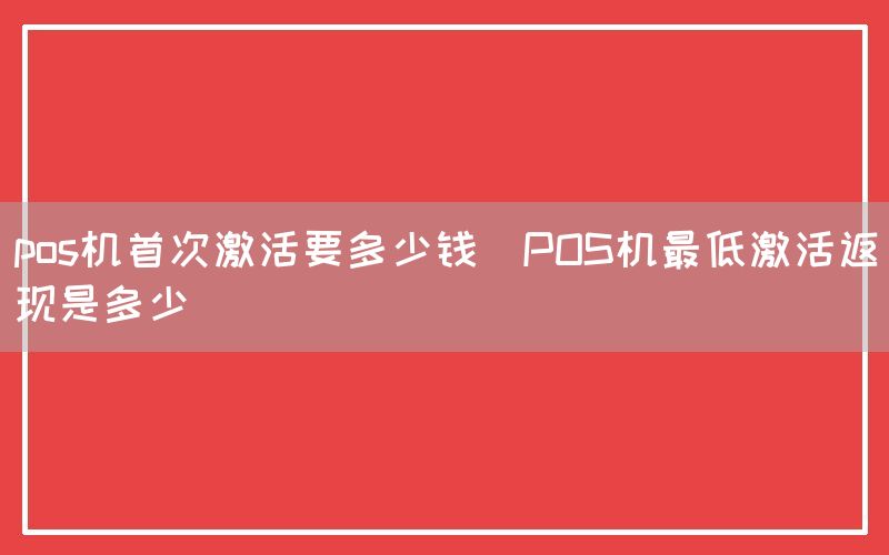 pos机首次激活要多少钱(POS机最低激活返现是多少)