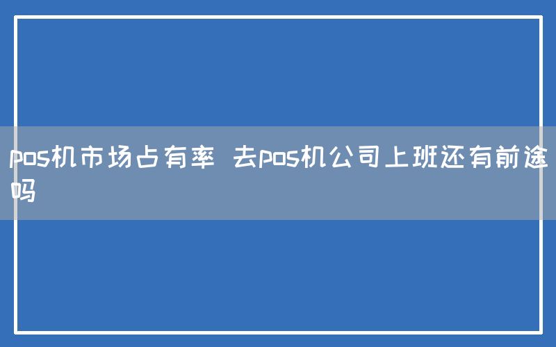 pos机市场占有率 去pos机公司上班还有前途吗