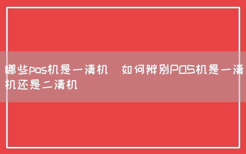 哪些pos机是一清机(如何辨别POS机是一清机还是二清机)