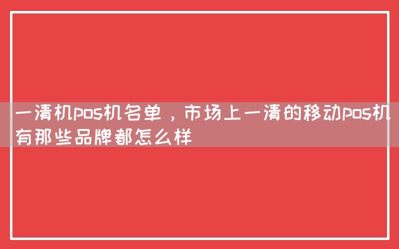 一清机pos机名单，市场上一清的移动pos机有那些品牌都怎么样