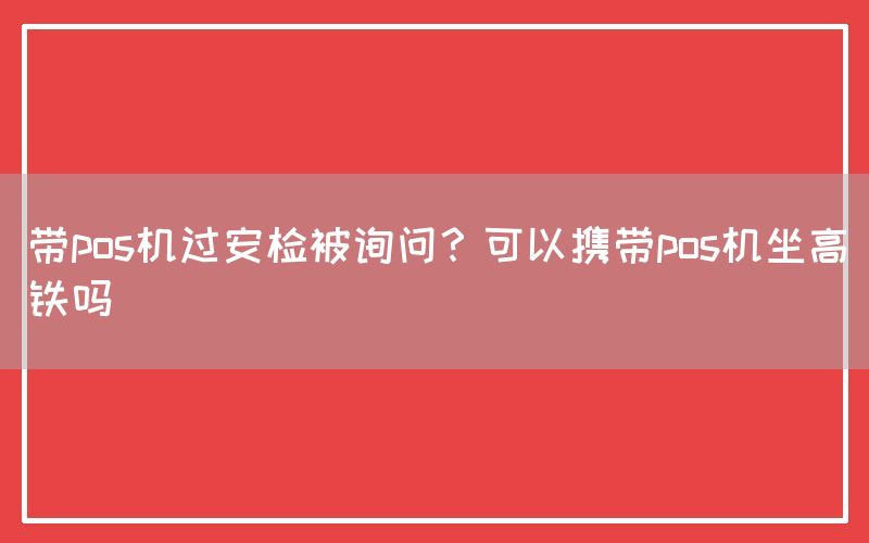 带pos机过安检被询问？可以携带pos机坐高铁吗