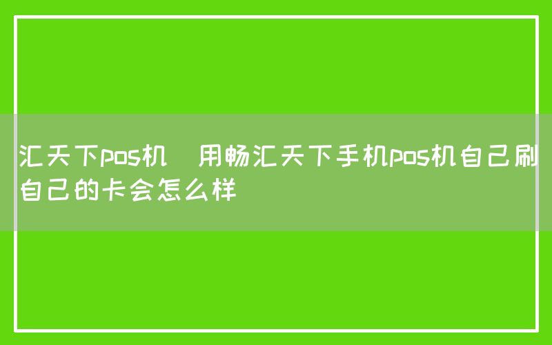 汇天下pos机(用畅汇天下手机pos机自己刷自己的卡会怎么样)