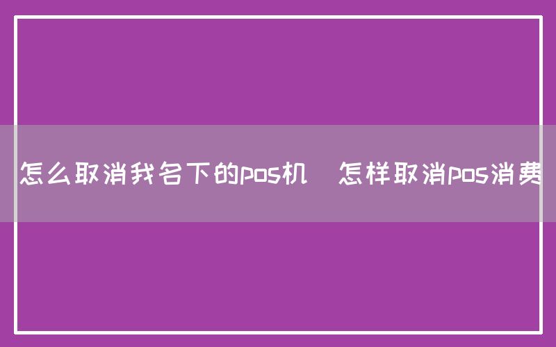 怎么取消我名下的pos机(怎样取消pos消费)