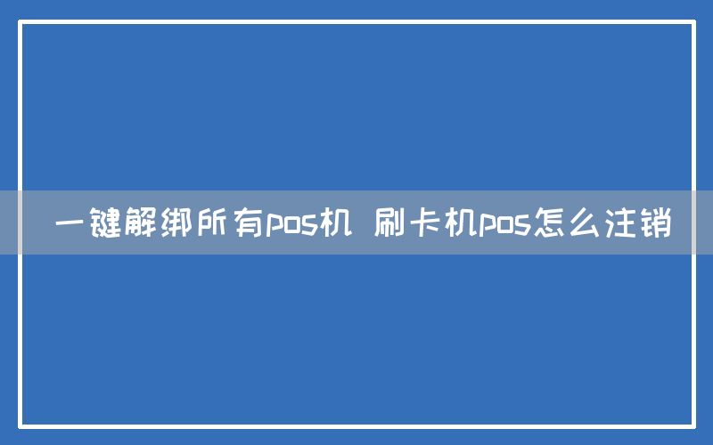 一键解绑所有pos机 刷卡机pos怎么注销