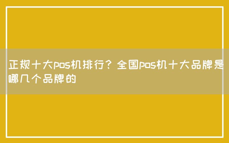 正规十大pos机排行？全国pos机十大品牌是哪几个品牌的